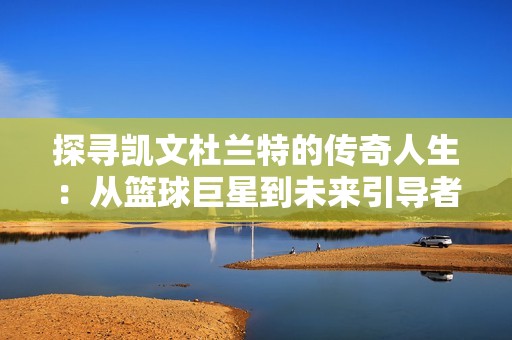 探寻凯文杜兰特的传奇人生：从篮球巨星到未来引导者的故事解析