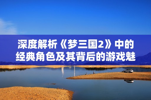 深度解析《梦三国2》中的经典角色及其背后的游戏魅力与玩法乐趣