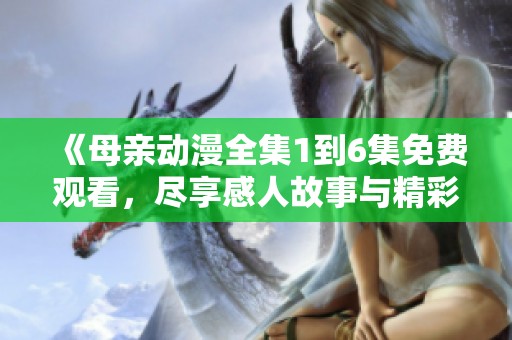 《母亲动漫全集1到6集免费观看，尽享感人故事与精彩画面》