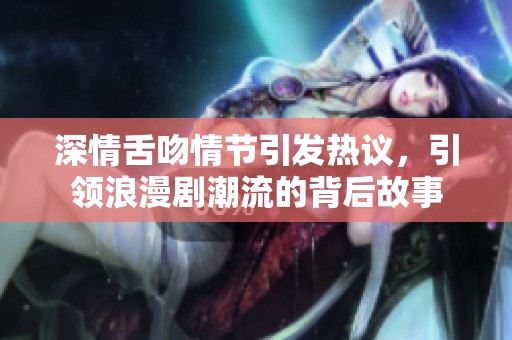 深情舌吻情节引发热议，引领浪漫剧潮流的背后故事