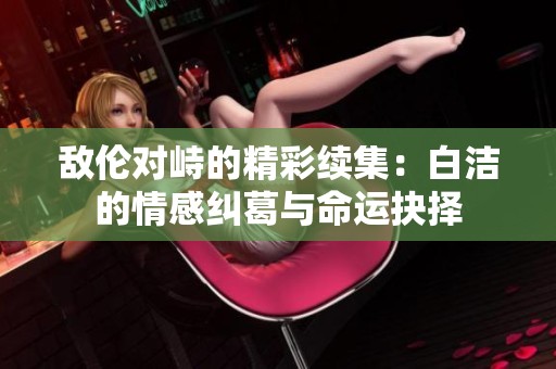 敌伦对峙的精彩续集：白洁的情感纠葛与命运抉择