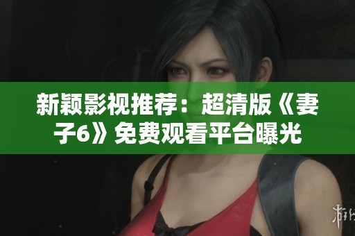 新颖影视推荐：超清版《妻子6》免费观看平台曝光