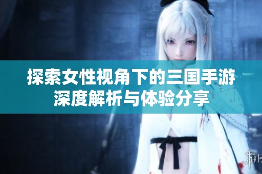 探索女性视角下的三国手游深度解析与体验分享