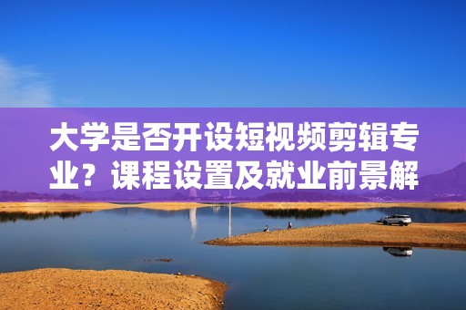 大学是否开设短视频剪辑专业？课程设置及就业前景解析