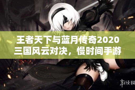 王者天下与蓝月传奇2020三国风云对决，慢时间手游网为你揭秘最强手游体验