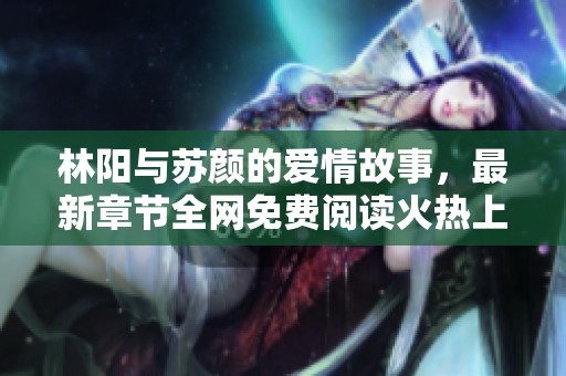 林阳与苏颜的爱情故事，最新章节全网免费阅读火热上线