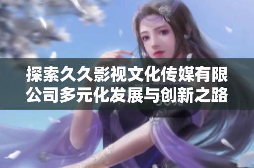 探索久久影视文化传媒有限公司多元化发展与创新之路
