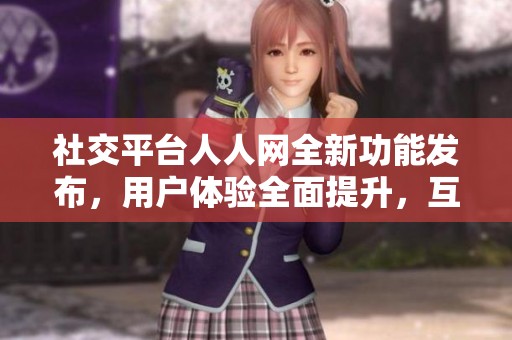 社交平台人人网全新功能发布，用户体验全面提升，互动乐趣倍增！
