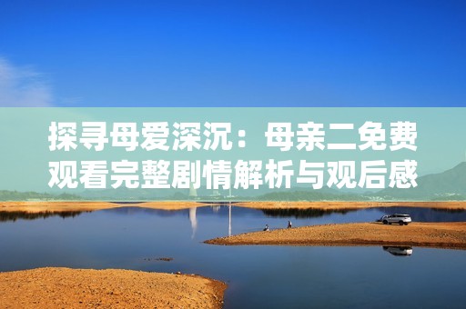 探寻母爱深沉：母亲二免费观看完整剧情解析与观后感