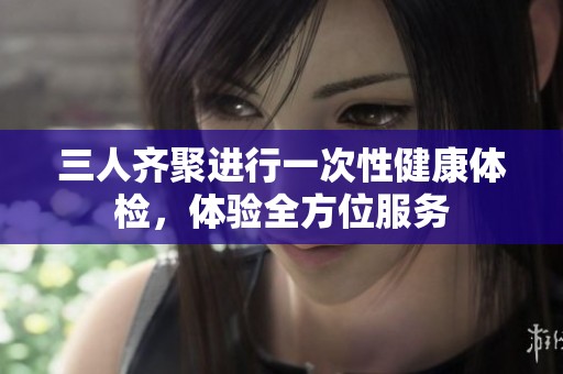 三人齐聚进行一次性健康体检，体验全方位服务