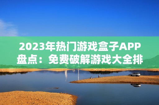 2023年热门游戏盒子APP盘点：免费破解游戏大全排行榜引领玩家新体验
