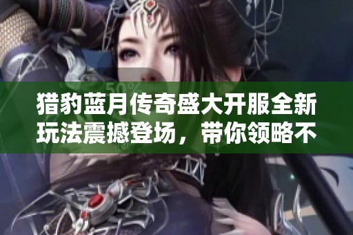 猎豹蓝月传奇盛大开服全新玩法震撼登场，带你领略不一样的游戏体验