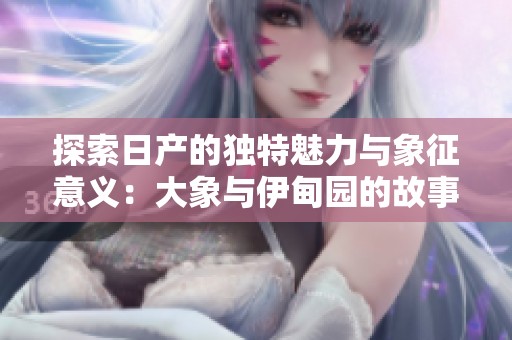 探索日产的独特魅力与象征意义：大象与伊甸园的故事