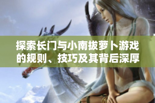 探索长门与小南拔萝卜游戏的规则、技巧及其背后深厚的文化内涵