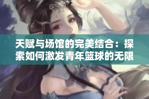 天赋与场馆的完美结合：探索如何激发青年篮球的无限潜力与发展前景