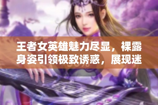 王者女英雄魅力尽显，裸露身姿引领极致诱惑，展现迷人风采的精彩瞬间