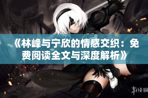《林峰与宁欣的情感交织：免费阅读全文与深度解析》