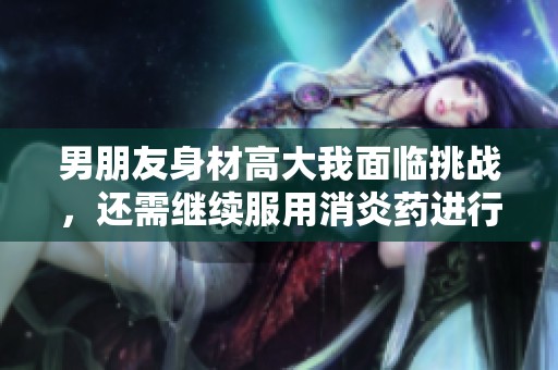 男朋友身材高大我面临挑战，还需继续服用消炎药进行调理
