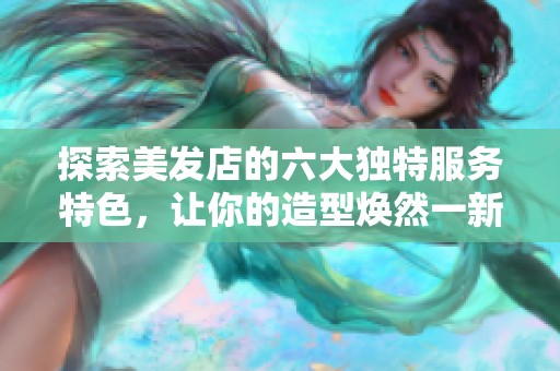 探索美发店的六大独特服务特色，让你的造型焕然一新