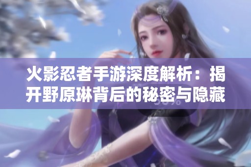 火影忍者手游深度解析：揭开野原琳背后的秘密与隐藏杀手的真相