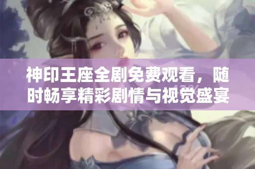 神印王座全剧免费观看，随时畅享精彩剧情与视觉盛宴