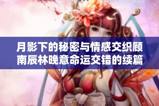 月影下的秘密与情感交织顾南辰林晚意命运交错的续篇揭示新篇章