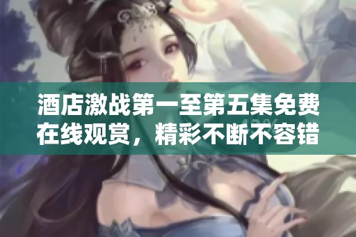 酒店激战第一至第五集免费在线观赏，精彩不断不容错过！