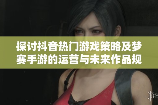探讨抖音热门游戏策略及梦赛手游的运营与未来作品规划方向