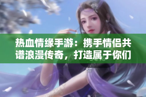 热血情缘手游：携手情侣共谱浪漫传奇，打造属于你们的精彩故事