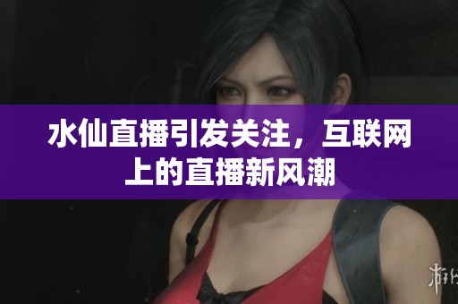 水仙直播引发关注，互联网上的直播新风潮