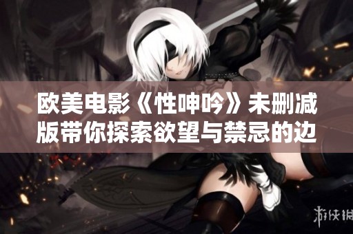 欧美电影《性呻吟》未删减版带你探索欲望与禁忌的边界