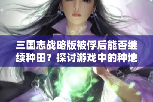 三国志战略版被俘后能否继续种田？探讨游戏中的种地机制与策略选择
