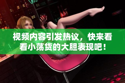 视频内容引发热议，快来看看小荡货的大胆表现吧！