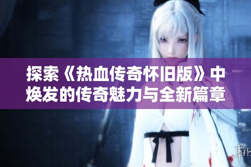 探索《热血传奇怀旧版》中焕发的传奇魅力与全新篇章，重温经典之旅