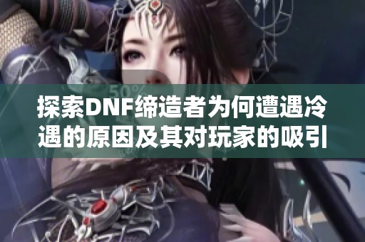 探索DNF缔造者为何遭遇冷遇的原因及其对玩家的吸引力分析