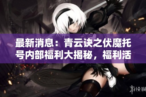最新消息：青云诀之伏魔托号内部福利大揭秘，福利活动精彩纷呈