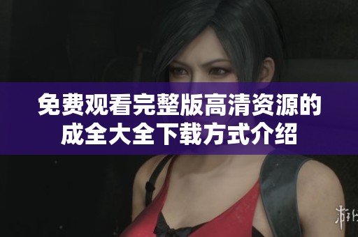 免费观看完整版高清资源的成全大全下载方式介绍