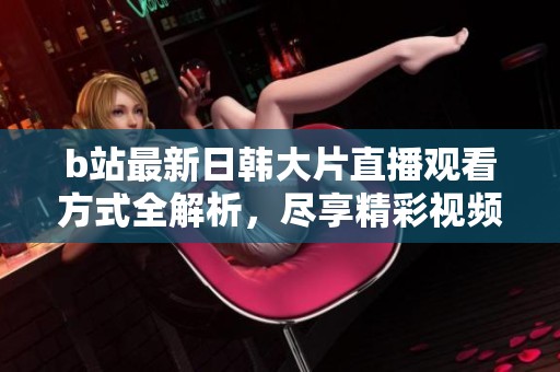 b站最新日韩大片直播观看方式全解析，尽享精彩视频体验