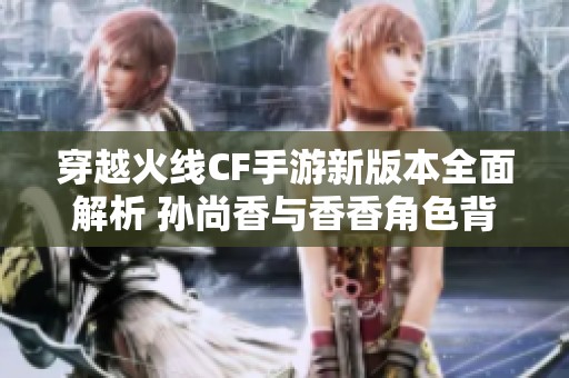 穿越火线CF手游新版本全面解析 孙尚香与香香角色背景揭秘与玩法探讨