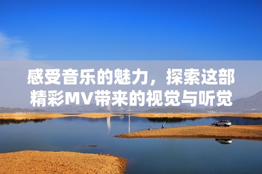 感受音乐的魅力，探索这部精彩MV带来的视觉与听觉盛宴