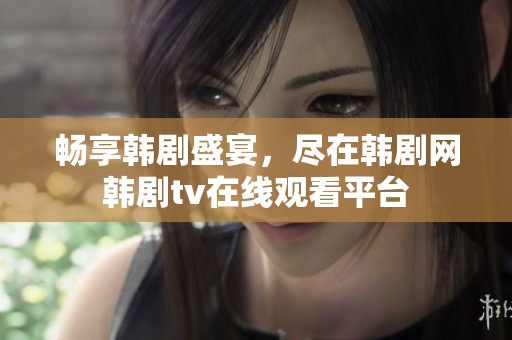 畅享韩剧盛宴，尽在韩剧网韩剧tv在线观看平台
