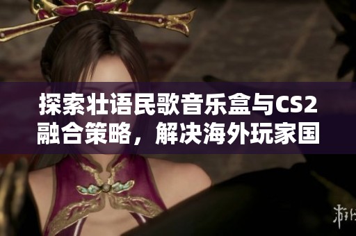 探索壮语民歌音乐盒与CS2融合策略，解决海外玩家国服CS2延迟与卡顿问题的全新方法