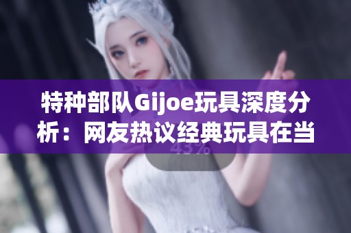 特种部队Gijoe玩具深度分析：网友热议经典玩具在当代文化中的重要影响