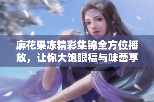 麻花果冻精彩集锦全方位播放，让你大饱眼福与味蕾享受