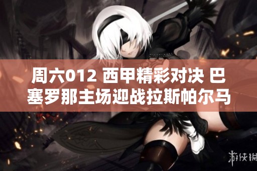 周六012 西甲精彩对决 巴塞罗那主场迎战拉斯帕尔马斯 球迷期待的巅峰对决
