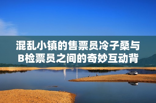 混乱小镇的售票员冷子桑与B检票员之间的奇妙互动背后隐藏着怎样的故事