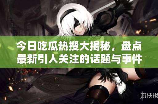 今日吃瓜热搜大揭秘，盘点最新引人关注的话题与事件