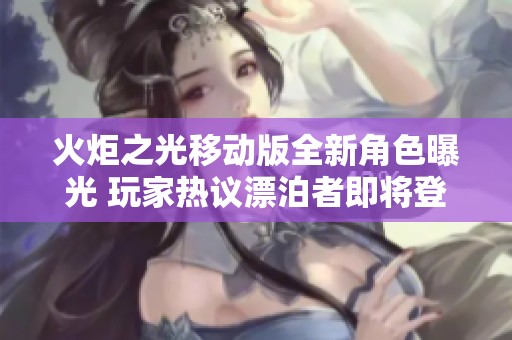火炬之光移动版全新角色曝光 玩家热议漂泊者即将登场的重大更新