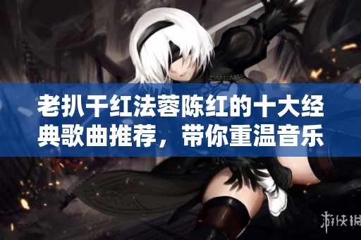 老扒干红法蓉陈红的十大经典歌曲推荐，带你重温音乐魅力