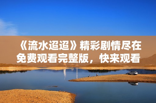 《流水迢迢》精彩剧情尽在免费观看完整版，快来观看吧！